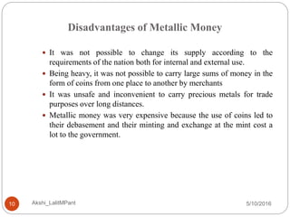 Disadvantages of Metallic Money
5/10/2016Akshi_LalitMPant10
 It was not possible to change its supply according to the
requirements of the nation both for internal and external use.
 Being heavy, it was not possible to carry large sums of money in the
form of coins from one place to another by merchants
 It was unsafe and inconvenient to carry precious metals for trade
purposes over long distances.
 Metallic money was very expensive because the use of coins led to
their debasement and their minting and exchange at the mint cost a
lot to the government.
 