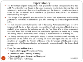 Paper Money
5/10/2016Akshi_LalitMPant12
 The development of paper money started with goldsmiths who kept strong safes to store their
gold. As goldsmiths were thought to be honest merchants, people started keeping their gold
with them for safe custody. In return, the goldsmiths gave the depositors a receipt promising to
return the gold on demand. These receipts of the goldsmiths were given to the sellers of
commodities by the buyers.
 Thus receipts of the goldsmith were a substitute for money. Such paper money was backed by
gold and was convertible on demand into gold. This ultimately led to the development of bank
notes.
 The bank notes are issued by the central bank of the country. As the demand for gold and silver
increased with the rise in their prices, the convertibility of bank notes into gold and silver was
gradually given up during the beginning and after the First World War in all the countries of
the world. Since then the bank money has ceased to be representative money and is simply
‘fiat money’ which is inconvertible and is accepted as money because it is backed by law.
 The money made of paper is called paper money. It consists of currency notes issued by the
government or the central bank of a country. In India, one rupee notes and all coins in
circulation are issued by the Ministry of Finance of the Government of India, and all other
currency notes of higher denominations and commodity coins are issued by the Reserve Bank
of India.
 Paper Currency is of four types:
 Representative paper Currency or Money,
 Convertible paper Currency or Money
 Inconvertible paper Currency or Money, and
 Fiat Currency or Fiat Money.
 