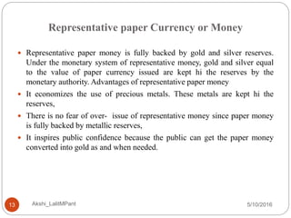 Representative paper Currency or Money
5/10/2016Akshi_LalitMPant13
 Representative paper money is fully backed by gold and silver reserves.
Under the monetary system of representative money, gold and silver equal
to the value of paper currency issued are kept hi the reserves by the
monetary authority. Advantages of representative paper money
 It economizes the use of precious metals. These metals are kept hi the
reserves,
 There is no fear of over- issue of representative money since paper money
is fully backed by metallic reserves,
 It inspires public confidence because the public can get the paper money
converted into gold as and when needed.
 