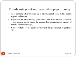 Disadvantages of representative paper money
5/10/2016Akshi_LalitMPant14
 Since gold and silver reserves are to be maintained, these metals cannot
be put to other uses,
 Representative paper money system lacks elasticity because under this
system money supply cannot be increased unless equivalent amount of
metallic reserves are kept,
 It is not suitable for the poor nations which have deficiency of gold and
silver.
 