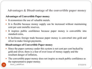 Advantages & Disadvantage of the convertible paper money
5/10/2016Akshi_LalitMPant16
Advantages of Convertible Paper money
 It economizes the use of valuable metals.
 It is flexible because money supply can be increased without maintaining
cent per cent metallic reserves.
 It inspires public confidence because paper money is convertible into
standard coins,
 It facilitates foreign trade because paper money is converted into gold and
silver to make foreign payments.
Disadvantages of Convertible Paper money
 Since the paper currency under this system is not cent per cent backed by
gold and silver, there is a fear of over-issue of money supply and the
resultant danger of inflation,
 The convertible paper money does not inspire as much public confidence as
the representative paper money.
 