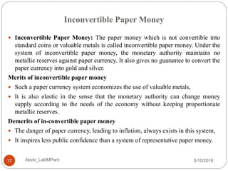 Inconvertible Paper Money
5/10/2016Akshi_LalitMPant17
 Inconvertible Paper Money: The paper money which is not convertible into
standard coins or valuable metals is called inconvertible paper money. Under the
system of inconvertible paper money, the monetary authority maintains no
metallic reserves against paper currency. It also gives no guarantee to convert the
paper currency into gold and silver.
Merits of inconvertible paper money
 Such a paper currency system economizes the use of valuable metals,
 It is also elastic in the sense that the monetary authority can change money
supply according to the needs of the economy without keeping proportionate
metallic reserves.
Demerits of in-convertible paper money
 The danger of paper currency, leading to inflation, always exists in this system,
 It inspires less public confidence than a system of representative paper money.
 
