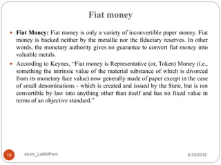 Fiat money
5/10/2016Akshi_LalitMPant18
 Fiat Money: Fiat money is only a variety of inconvertible paper money. Fiat
money is backed neither by the metallic nor the fiduciary reserves. In other
words, the monetary authority gives no guarantee to convert fiat money into
valuable metals.
 According to Keynes, “Fiat money is Representative (or, Token) Money (i.e.,
something the intrinsic value of the material substance of which is divorced
from its monetary face value) now generally made of paper except in the case
of small denominations - which is created and issued by the State, but is not
convertible by law into anything other than itself and has no fixed value in
terms of an objective standard.”
 