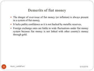 Demerits of fiat money
5/10/2016Akshi_LalitMPant20
 The danger of over-issue of fiat money (or inflation) is always present
in a system of fiat money,
 It lacks public confidence as it is not backed by metallic reserves,
 Foreign exchange rates are liable to wide fluctuations under fiat money
system because fiat money is not linked with other country's money
through gold.
 