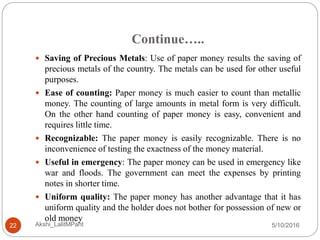 Continue…..
5/10/2016Akshi_LalitMPant22
 Saving of Precious Metals: Use of paper money results the saving of
precious metals of the country. The metals can be used for other useful
purposes.
 Ease of counting: Paper money is much easier to count than metallic
money. The counting of large amounts in metal form is very difficult.
On the other hand counting of paper money is easy, convenient and
requires little time.
 Recognizable: The paper money is easily recognizable. There is no
inconvenience of testing the exactness of the money material.
 Useful in emergency: The paper money can be used in emergency like
war and floods. The government can meet the expenses by printing
notes in shorter time.
 Uniform quality: The paper money has another advantage that it has
uniform quality and the holder does not bother for possession of new or
old money
 