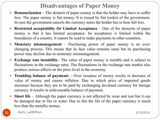 Disadvantages of Paper Money
5/10/2016Akshi_LalitMPant23
 Demonetization – The demerit of paper money is that the holder may have to suffer
loss. The paper money is fiat money. It is issued by fiat (order) of the government.
In case the government cancels the currency notes the holder has to bear full loss.
 Restricted acceptability Or Limited Acceptance – One of the demerits of paper
money is that it has limited acceptance. Its acceptance is limited within the
boundaries of a country. It cannot be used to make payments to other countries.
 Monetary mismanagement – Purchasing power of paper money is an ever-
changing process. This means that its face value remains same but its purchasing
power may decline due to monetary mismanagement.
 Exchange rate instability– The value of paper money is instable and is subject to
fluctuations in the exchange rates. The fluctuations in the exchange rate market also
produce serious effects on the price level in the economy.
 Troubling balance of payments – Over issuance of money results in decrease of
value of money and causes inflation. Due to which price of imported goods
increases because they are to be paid by exchanging devalued currency for foreign
currency. It results in unfavourable balance of payment.
 Short life – Although the paper currency is not affected by wear and tear but it can
be damaged due to fire or water. Due to this the life of the paper currency is much
less than the metallic money.
 