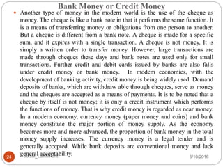 Bank Money or Credit Money
5/10/2016Akshi_LalitMPant24
 Another type of money in the modern world is the use of the cheque as
money. The cheque is like a bank note in that it performs the same function. It
is a means of transferring money or obligations from one person to another.
But a cheque is different from a bank note. A cheque is made for a specific
sum, and it expires with a single transaction. A cheque is not money. It is
simply a written order to transfer money. However, large transactions are
made through cheques these days and bank notes are used only for small
transactions. Further credit and debit cards issued by banks are also falls
under credit money or bank money. In modem economies, with the
development of banking activity, credit money is being widely used. Demand
deposits of banks, which are withdraw able through cheques, serve as money
and the cheques are accepted as a means of payments. It is to be noted that a
cheque by itself is not money; it is only a credit instrument which performs
the functions of money. That is why credit money is regarded as near money.
In a modern economy, currency money (paper money and coins) and bank
money constitute the major portion of money supply. As the economy
becomes more and more advanced, the proportion of bank money in the total
money supply increases. The currency money is a legal tender and is
generally accepted. While bank deposits are conventional money and lack
general acceptability.
 