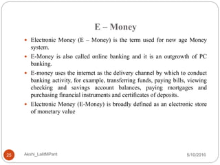 E – Money
5/10/2016Akshi_LalitMPant25
 Electronic Money (E – Money) is the term used for new age Money
system.
 E-Money is also called online banking and it is an outgrowth of PC
banking.
 E-money uses the internet as the delivery channel by which to conduct
banking activity, for example, transferring funds, paying bills, viewing
checking and savings account balances, paying mortgages and
purchasing financial instruments and certificates of deposits.
 Electronic Money (E-Money) is broadly defined as an electronic store
of monetary value
 