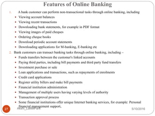 Features of Online Banking
5/10/2016Akshi_LalitMPant27
1. A bank customer can perform non-transactional tasks through online banking, including
 Viewing account balances
 Viewing recent transactions
 Downloading bank statements, for example in PDF format
 Viewing images of paid cheques
 Ordering cheque books
 Download periodic account statements
 Downloading applications for M-banking, E-banking etc
2. Bank customers can transact banking tasks through online banking, including –
 Funds transfers between the customer's linked accounts
 Paying third parties, including bill payments and third party fund transfers
 Investment purchase or sale
 Loan applications and transactions, such as repayments of enrolments
 Credit card applications
 Register utility billers and make bill payments
 Financial institution administration
 Management of multiple users having varying levels of authority
 Transaction approval process
 Some financial institutions offer unique Internet banking services, for example: Personal
financial management support,
 