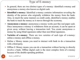 Type of E-money
5/10/2016Akshi_LalitMPant29
 In general, there are two distinct types of e-money: identified e-money and
anonymous e-money also known as digital cash.
 Identified e-money: Identified e-money contains information revealing the
identity of the person who originally withdrew the money from the bank.
Also, in much the same manners as credit cards, identified e-money enables
the bank to track the money as it moves through the economy.
 Anonymous e-money: anonymous e-money works just like real paper cash.
Once anonymous e-money is withdrawn from an account, it can be spent or
given away without leaving a transaction trail. You create anonymous e-
money by using blind signatures rather than non-blind signatures.
 Varieties of e-money: There are two varieties of each type of e-money:
online e-money and offline e-money.
 Online e Money means you need to interact with bank to do a transaction
with a third party.
 Offline E Money means you can do a transaction without having to directly
involve a bank. Offline digital cash is the most complex form of e-money
because of the double-spending problem.
 