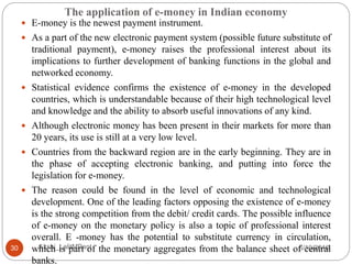 The application of e-money in Indian economy
5/10/2016Akshi_LalitMPant30
 E-money is the newest payment instrument.
 As a part of the new electronic payment system (possible future substitute of
traditional payment), e-money raises the professional interest about its
implications to further development of banking functions in the global and
networked economy.
 Statistical evidence confirms the existence of e-money in the developed
countries, which is understandable because of their high technological level
and knowledge and the ability to absorb useful innovations of any kind.
 Although electronic money has been present in their markets for more than
20 years, its use is still at a very low level.
 Countries from the backward region are in the early beginning. They are in
the phase of accepting electronic banking, and putting into force the
legislation for e-money.
 The reason could be found in the level of economic and technological
development. One of the leading factors opposing the existence of e-money
is the strong competition from the debit/ credit cards. The possible influence
of e-money on the monetary policy is also a topic of professional interest
overall. E -money has the potential to substitute currency in circulation,
which is part of the monetary aggregates from the balance sheet of central
banks.
 
