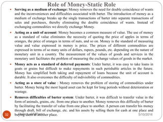 Role of Money-Static Role
5/10/2016Akshi_LalitMPant32
 Serving as a medium of exchange: Money removes the need for double coincidence of wants
and the inconveniences and difficulties associated with barter. The introduction of money as a
medium of exchange breaks up the single transactions of barter into separate transactions of
sales and purchases, thereby eliminating the double coincidence of wants. Instead of
exchanging commodities we directly exchange Money.
 Acting as a unit of account: Money becomes a common measure of value. The use of money
as a standard of value eliminates the necessity of quoting the price of apples in terms of
oranges, the price of oranges in terms of nuts, and so on. Money is the standard of measuring
value and value expressed in money is price. The prices of different commodities are
expressed in terms of so many units of dollars, rupees, pounds, etc. depending on the nature of
monetary unit in a country. The measurement of the values of goods and services in the
monetary unit facilitates the problem of measuring the exchange values of goods in the market.
 Money acts as a standard of deferred payments: Under barter, it was easy to take loans in
goats or grains but difficult to make repayments in such perishable articles in the future.
Money has simplified both taking and repayment of loans because the unit of account is
durable. It also overcomes the difficulty of indivisibility of commodities.
 Acting as a store of value : Money removes the problem of storing of commodities under
barter. Money being the most liquid asset can be kept for long periods without deterioration or
wastage.
 Removes difficulties of barter system: Under barter, it was difficult to transfer value in the
form of animals, grains, etc. from one place to another. Money removes this difficulty of barter
by facilitating the transfer of value from one place to another. A person can transfer his money
through draft, bill of exchange, etc. and his assets by selling them for cash at one place and
buying them at another place.
 