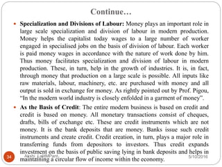 Continue…
5/10/2016Akshi_LalitMPant34
 Specialization and Divisions of Labour: Money plays an important role in
large scale specialization and division of labour in modern production.
Money helps the capitalist today wages to a large number of worker
engaged in specialised jobs on the basis of division of labour. Each worker
is paid money wages in accordance with the nature of work done by him.
Thus money facilitates specialization and division of labour in modern
production. These, in turn, help in the growth of industries. It is, in fact,
through money that production on a large scale is possible. All inputs like
raw materials, labour, machinery, etc. are purchased with money and all
output is sold in exchange for money. As rightly pointed out by Prof. Pigou,
“In the modern world industry is closely enfolded in a garment of money”.
 As the Basis of Credit: The entire modern business is based on credit and
credit is based on money. All monetary transactions consist of cheques,
drafts, bills of exchange etc. These are credit instruments which are not
money. It is the bank deposits that are money. Banks issue such credit
instruments and create credit. Credit creation, in turn, plays a major role in
transferring funds from depositors to investors. Thus credit expands
investment on the basis of public saving lying in bank deposits and helps in
maintaining a circular flow of income within the economy.
 