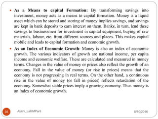 5/10/2016Akshi_LalitMPant35
 As a Means to capital Formation: By transforming savings into
investment, money acts as a means to capital formation. Money is a liquid
asset which can be stored and storing of money implies savings, and savings
are kept in bank deposits to earn interest on them. Banks, in turn, lend these
savings to businessmen for investment in capital equipment, buying of raw
materials, labour, etc. from different sources and places. This makes capital
mobile and leads to capital formation and economic growth.
 As an Index of Economic Growth: Money is also an index of economic
growth. The various indicators of growth are national income, per capita
income and economic welfare. These are calculated and measured in money
terms. Changes in the value of money or prices also reflect the growth of an
economy. Fall in the value of money (or rise in prices) means that the
economy is not progressing in real terms. On the other hand, a continuous
rise in the value of money (or fall in prices) reflects retardation of the
economy. Somewhat stable prices imply a growing economy. Thus money is
an index of economic growth.
 