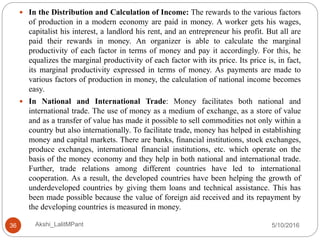 5/10/2016Akshi_LalitMPant36
 In the Distribution and Calculation of Income: The rewards to the various factors
of production in a modern economy are paid in money. A worker gets his wages,
capitalist his interest, a landlord his rent, and an entrepreneur his profit. But all are
paid their rewards in money. An organizer is able to calculate the marginal
productivity of each factor in terms of money and pay it accordingly. For this, he
equalizes the marginal productivity of each factor with its price. Its price is, in fact,
its marginal productivity expressed in terms of money. As payments are made to
various factors of production in money, the calculation of national income becomes
easy.
 In National and International Trade: Money facilitates both national and
international trade. The use of money as a medium of exchange, as a store of value
and as a transfer of value has made it possible to sell commodities not only within a
country but also internationally. To facilitate trade, money has helped in establishing
money and capital markets. There are banks, financial institutions, stock exchanges,
produce exchanges, international financial institutions, etc. which operate on the
basis of the money economy and they help in both national and international trade.
Further, trade relations among different countries have led to international
cooperation. As a result, the developed countries have been helping the growth of
underdeveloped countries by giving them loans and technical assistance. This has
been made possible because the value of foreign aid received and its repayment by
the developing countries is measured in money.
 