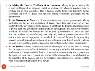 5/10/2016Akshi_LalitMPant37
 In Solving the Central Problems of an Economy: Money helps in solving the
central problems of an economy; what to produce, for whom to produce, how to
produce and in what quantities. This is because on the basis of its functions money
facilitates the flow of goods and services among consumers, producers and the
government.
 To the Government: Money is of immense importance to the government. Money
facilitates the buying and collection of taxes, fines, fees and prices of services
rendered by the government to the people. It simplifies the floating and management
of public debt and government expenditure on development and non-developmental
activities. It would be impossible for modern governments to carry on their
functions without the use of money. Not only this, modern governments are welfare
states which aim at improving the standard of living of the people by removing
poverty, inequalities and unemployment, and achieving growth with stability. Money
helps in achieving these goals of economic policy through its various instruments.
 To the Society: Money confers many social advantages. It is on the basis of money
that the superstructure of credit is built in the society which simplifies consumption,
production, exchange and distribution. It promotes national unity when people use
the same currency in every nook and corner of the country. It acts as a lubricant for
the social life of the people, and oils the wheels of material progress. Money is at the
back of social prestige and political power.
 