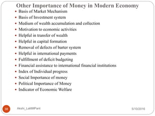 Other Importance of Money in Modern Economy
5/10/2016Akshi_LalitMPant38
 Basis of Market Mechanism
 Basis of Investment system
 Medium of wealth accumulation and collection
 Motivation to economic activities
 Helpful in transfer of wealth
 Helpful in capital formation
 Removal of defects of barter system
 Helpful in international payments
 Fulfillment of deficit budgeting
 Financial assistance to international financial institutions
 Index of Individual progress
 Social Importance of money
 Political Importance of Money
 Indicator of Economic Welfare
 