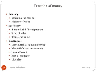 Function of money
5/10/2016Akshi_LalitMPant39
 Primary
 Medium of exchange
 Measure of value
 Secondary
 Standard of different payment
 Store of value
 Transfer of value
 Contingent
 Distribution of national income
 Max satisfaction to consumer
 Basic of credit
 Max of producer
 Liquidity
 