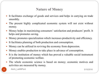 Nature of Money
5/10/2016Akshi_LalitMPant4
 It facilitates exchange of goods and services and helps in carrying on trade
smoothly.
 The present highly complicated economic system will not exist without
money.
 Money helps in maximizing consumers’ satisfaction and producers’ profit. It
helps and promotes saving.
 Money promotes specialization which increases productivity and efficiency.
 It facilitates planning of both production and consumption.
 Money can be utilized in reviving the economy from depression.
 Money enables production to take place in advance of consumption.
 It is the institution of money which has proved a valuable social instrument
of promoting economic welfare.
 The whole economic science is based on money; economic motives and
activities are measured by money.
 