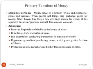 Primary Functions of Money
5/10/2016Akshi_LalitMPant40
 Medium of exchange – Money serves as a medium for sale and purchase of
goods and services. When people sell things they exchange goods for
money. When buyers buy things they exchange money for goods. It has
separated the acts of purchase and sell. It is a means to an end.
 Advantages
 It solves the problem of double co-incidence of wants.
 It facilitates trade and widens its area.
 It is essential for conducting transactions in a market economy.
 Represents generalized purchasing power, which gives greater freedom
of choice.
 Production is now market oriented rather than subsistence oriented.
 