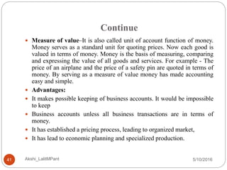Continue
5/10/2016Akshi_LalitMPant41
 Measure of value–It is also called unit of account function of money.
Money serves as a standard unit for quoting prices. Now each good is
valued in terms of money. Money is the basis of measuring, comparing
and expressing the value of all goods and services. For example - The
price of an airplane and the price of a safety pin are quoted in terms of
money. By serving as a measure of value money has made accounting
easy and simple.
 Advantages:
 It makes possible keeping of business accounts. It would be impossible
to keep
 Business accounts unless all business transactions are in terms of
money.
 It has established a pricing process, leading to organized market,
 It has lead to economic planning and specialized production.
 