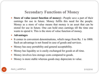 Secondary Functions of Money
5/10/2016Akshi_LalitMPant42
 Store of value (asset function of money) –People save a part of their
earnings for use in future. Money fulfils this need for the people.
Money as a store of value means that money is an asset that can be
stored for use in future. One can hold ones earnings till the time one
wants to spend it. This is the store of value function of money.
 Advantages
 It comes in convenient denominations, which range from Re. 1 to 1000.
Such an advantage is not found in case of goods and services.
 Money has easy portability and general acceptability.
 Money has liquidity so is easily exchanged for goods at all time.
 Money involves less storage costs compared to goods.
 Money is more stable whereas goods may depreciate in value.
 