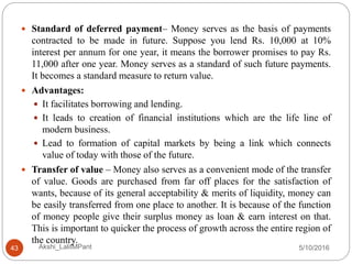 5/10/2016Akshi_LalitMPant43
 Standard of deferred payment– Money serves as the basis of payments
contracted to be made in future. Suppose you lend Rs. 10,000 at 10%
interest per annum for one year, it means the borrower promises to pay Rs.
11,000 after one year. Money serves as a standard of such future payments.
It becomes a standard measure to return value.
 Advantages:
 It facilitates borrowing and lending.
 It leads to creation of financial institutions which are the life line of
modern business.
 Lead to formation of capital markets by being a link which connects
value of today with those of the future.
 Transfer of value – Money also serves as a convenient mode of the transfer
of value. Goods are purchased from far off places for the satisfaction of
wants, because of its general acceptability & merits of liquidity, money can
be easily transferred from one place to another. It is because of the function
of money people give their surplus money as loan & earn interest on that.
This is important to quicker the process of growth across the entire region of
the country.
 