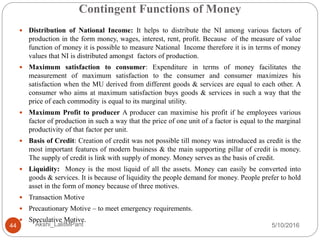 Contingent Functions of Money
5/10/2016Akshi_LalitMPant44
 Distribution of National Income: It helps to distribute the NI among various factors of
production in the form money, wages, interest, rent, profit. Because of the measure of value
function of money it is possible to measure National Income therefore it is in terms of money
values that NI is distributed amongst factors of production.
 Maximum satisfaction to consumer: Expenditure in terms of money facilitates the
measurement of maximum satisfaction to the consumer and consumer maximizes his
satisfaction when the MU derived from different goods & services are equal to each other. A
consumer who aims at maximum satisfaction buys goods & services in such a way that the
price of each commodity is equal to its marginal utility.
 Maximum Profit to producer A producer can maximise his profit if he employees various
factor of production in such a way that the price of one unit of a factor is equal to the marginal
productivity of that factor per unit.
 Basis of Credit: Creation of credit was not possible till money was introduced as credit is the
most important features of modern business & the main supporting pillar of credit is money.
The supply of credit is link with supply of money. Money serves as the basis of credit.
 Liquidity: Money is the most liquid of all the assets. Money can easily be converted into
goods & services. It is because of liquidity the people demand for money. People prefer to hold
asset in the form of money because of three motives.
 Transaction Motive
 Precautionary Motive – to meet emergency requirements.
 Speculative Motive.
 