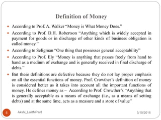 Definition of Money
5/10/2016Akshi_LalitMPant5
 According to Prof. A. Walker “Money is What Money Does.”
 According to Prof. D.H. Robertson “Anything which is widely accepted in
payment for goods or in discharge of other kinds of business obligation is
called money.”
 According to Seligman “One thing that possesses general acceptability”
 According to Prof. Ely “Money is anything that passes freely from hand to
hand as a medium of exchange and is generally received in final discharge of
debts.”
 But these definitions are defective because they do not lay proper emphasis
on all the essential functions of money. Prof. Crowther’s definition of money
is considered better as it takes into account all the important functions of
money. He defines money as – According to Prof. Crowther’s “Anything that
is generally acceptable as a means of exchange (i.e., as a means of setting
debts) and at the same lime, acts as a measure and a store of value”
 