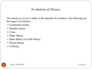 Evolution of Money
5/10/2016Akshi_LalitMPant6
The money as we see it today is the outcome of evolution. The following are
the stages of evolution:
 Commodity money
 Metallic money
 Coins
 Paper Money
 Bank Money or Credit Money
 Plastic Money
 E-Money
 
