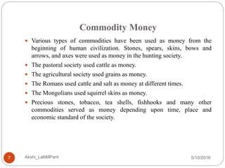 Commodity Money
5/10/2016Akshi_LalitMPant7
 Various types of commodities have been used as money from the
beginning of human civilization. Stones, spears, skins, bows and
arrows, and axes were used as money in the hunting society.
 The pastoral society used cattle as money.
 The agricultural society used grains as money.
 The Romans used cattle and salt as money at different times.
 The Mongolians used squirrel skins as money.
 Precious stones, tobacco, tea shells, fishhooks and many other
commodities served as money depending upon time, place and
economic standard of the society.
 