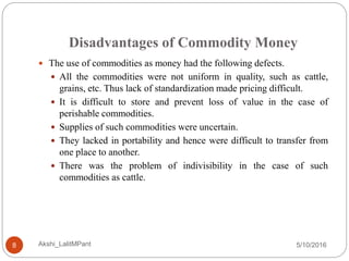 Disadvantages of Commodity Money
5/10/2016Akshi_LalitMPant8
 The use of commodities as money had the following defects.
 All the commodities were not uniform in quality, such as cattle,
grains, etc. Thus lack of standardization made pricing difficult.
 It is difficult to store and prevent loss of value in the case of
perishable commodities.
 Supplies of such commodities were uncertain.
 They lacked in portability and hence were difficult to transfer from
one place to another.
 There was the problem of indivisibility in the case of such
commodities as cattle.
 