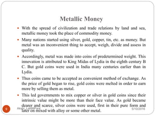 Metallic Money
5/10/2016Akshi_LalitMPant9
 With the spread of civilization and trade relations by land and sea,
metallic money took the place of commodity money.
 Many nations started using silver, gold, copper, tin, etc. as money. But
metal was an inconvenient thing to accept, weigh, divide and assess in
quality.
 Accordingly, metal was made into coins of predetermined weight. This
innovation is attributed to King Midas of Lydia in the eighth century B
C. But gold coins were used in India many centuries earlier than in
Lydia.
 Thus coins came to be accepted as convenient method of exchange. As
the price of gold began to rise, gold coins were melted in order to earn
more by selling them as metal.
 This led governments to mix copper or silver in gold coins since their
intrinsic value might be more than their face value. As gold became
dearer and scarce, silver coins were used, first in their pure form and
later on mixed with alloy or some other metal.
 