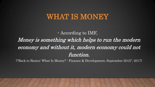 WHAT IS MONEY
• According to IMF,
Money is something which helps to run the modern
economy and without it, modern economy could not
function.
("Back to Basics: What Is Money? - Finance & Development, September 2012", 2017)
 