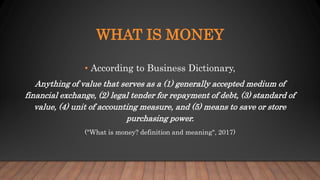 WHAT IS MONEY
• According to Business Dictionary,
Anything of value that serves as a (1) generally accepted medium of
financial exchange, (2) legal tender for repayment of debt, (3) standard of
value, (4) unit of accounting measure, and (5) means to save or store
purchasing power.
("What is money? definition and meaning", 2017)
 
