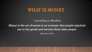 WHAT IS MONEY
• According to Mankiw,
Money is the set of assets in an economy that people regularly
use to buy goods and services from other people.
(Mankiw 2012)
 