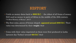 HISTORY
• Cattle as money dates back to 9000 B.C. - the oldest of all forms of money.
Still used as money in parts of Africa in the middle of the 20th century.
("A Brief History of Money", 2017)
• The first coins, pieces of bronze shaped, appeared around 2000 B.C. Their
value was determined by their weight. (Ibid)
• Coins with their value imprinted on them were first produced in Lydia
(present day Turkey) around 650 B.C (Ibid)
 