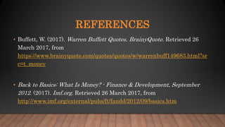 REFERENCES
• Buffett, W. (2017). Warren Buffett Quotes. BrainyQuote. Retrieved 26
March 2017, from
https://www.brainyquote.com/quotes/quotes/w/warrenbuff149683.html?sr
c=t_money
• Back to Basics: What Is Money? - Finance & Development, September
2012. (2017). Imf.org. Retrieved 26 March 2017, from
http://www.imf.org/external/pubs/ft/fandd/2012/09/basics.htm
 
