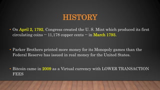 HISTORY
• On April 2, 1792, Congress created the U. S. Mint which produced its first
circulating coins -- 11,178 copper cents -- in March 1793.
• Parker Brothers printed more money for its Monopoly games than the
Federal Reserve has issued in real money for the United States.
• Bitcoin came in 2009 as a Virtual currency with LOWER TRANSACTION
FEES
 
