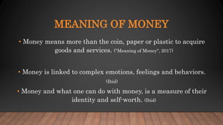 MEANING OF MONEY
• Money means more than the coin, paper or plastic to acquire
goods and services. ("Meaning of Money", 2017)
• Money is linked to complex emotions, feelings and behaviors.
(Ibid)
• Money and what one can do with money, is a measure of their
identity and self-worth. (Ibid)
 