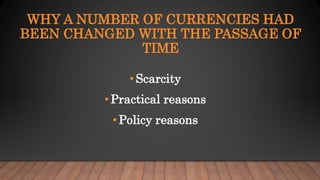 WHY A NUMBER OF CURRENCIES HAD
BEEN CHANGED WITH THE PASSAGE OF
TIME
• Scarcity
•Practical reasons
•Policy reasons
 