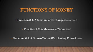 FUNCTIONS OF MONEY
• Function # 1. A Medium of Exchange (Suman, 2017)
• Function # 2. A Measure of Value (Ibid)
• Function # 3. A Store of Value (Purchasing Power) (Ibid)
 