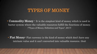 TYPES OF MONEY
• Commodity Money - It is the simplest kind of money which is used in
barter system where the valuable resources fulfill the functions of money.
("Types of Money, Definition and Types", 2017)
• Fiat Money- Fiat currency is the kind of money which don’t have any
intrinsic value and it can’t converted into valuable resource. (Ibid)
 