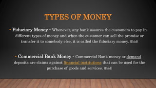 TYPES OF MONEY
• Fiduciary Money - Whenever, any bank assures the customers to pay in
different types of money and when the customer can sell the promise or
transfer it to somebody else, it is called the fiduciary money. (Ibid)
• Commercial Bank Money - Commercial Bank money or demand
deposits are claims against financial institutions that can be used for the
purchase of goods and services. (Ibid)
 