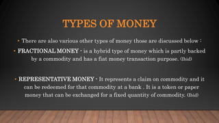 TYPES OF MONEY
• There are also various other types of money those are discussed below :
• FRACTIONAL MONEY - is a hybrid type of money which is partly backed
by a commodity and has a fiat money transaction purpose. (Ibid)
• REPRESENTATIVE MONEY - It represents a claim on commodity and it
can be redeemed for that commodity at a bank . It is a token or paper
money that can be exchanged for a fixed quantity of commodity. (Ibid)
 