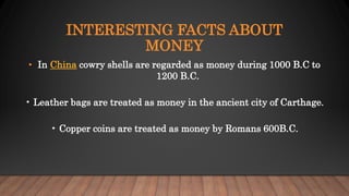 INTERESTING FACTS ABOUT
MONEY
• In China cowry shells are regarded as money during 1000 B.C to
1200 B.C.
• Leather bags are treated as money in the ancient city of Carthage.
• Copper coins are treated as money by Romans 600B.C.
 