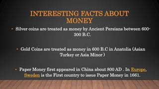 INTERESTING FACTS ABOUT
MONEY
• Silver coins are treated as money by Ancient Persians between 600-
300 B.C.
• Gold Coins are treated as money in 600 B.C in Anatolia (Asian
Turkey or Asia Minor )
• Paper Money first appeared in China about 800 AD . In Europe,
Sweden is the First country to issue Paper Money in 1661.
 