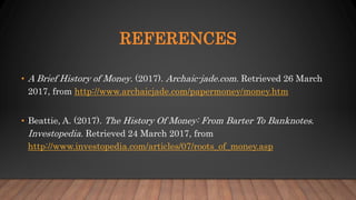 REFERENCES
• A Brief History of Money. (2017). Archaic-jade.com. Retrieved 26 March
2017, from http://www.archaicjade.com/papermoney/money.htm
• Beattie, A. (2017). The History Of Money: From Barter To Banknotes.
Investopedia. Retrieved 24 March 2017, from
http://www.investopedia.com/articles/07/roots_of_money.asp
 