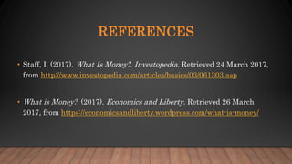 REFERENCES
• Staff, I. (2017). What Is Money?. Investopedia. Retrieved 24 March 2017,
from http://www.investopedia.com/articles/basics/03/061303.asp
• What is Money?. (2017). Economics and Liberty. Retrieved 26 March
2017, from https://economicsandliberty.wordpress.com/what-is-money/
 