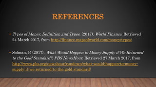 REFERENCES
• Types of Money, Definition and Types. (2017). World Finance. Retrieved
24 March 2017, from http://finance.mapsofworld.com/money/types/
• Solman, P. (2017). What Would Happen to Money Supply if We Returned
to the Gold Standard?. PBS NewsHour. Retrieved 27 March 2017, from
http://www.pbs.org/newshour/rundown/what-would-happen-to-money-
supply-if-we-returned-to-the-gold-standard/
 